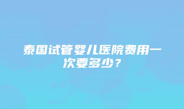 泰国试管婴儿医院费用一次要多少？