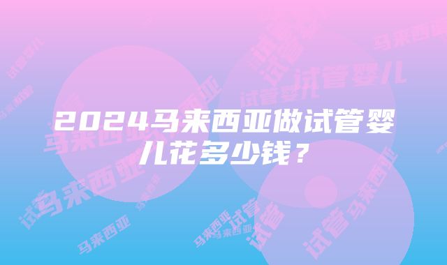 2024马来西亚做试管婴儿花多少钱？