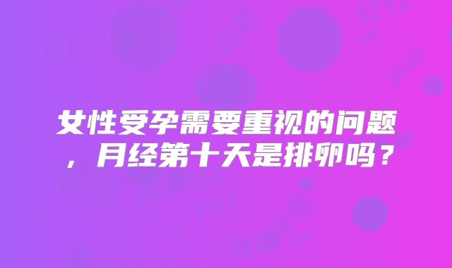 女性受孕需要重视的问题，月经第十天是排卵吗？