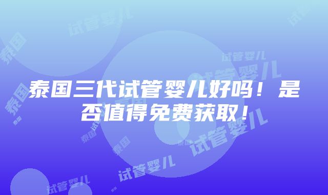 泰国三代试管婴儿好吗！是否值得免费获取！