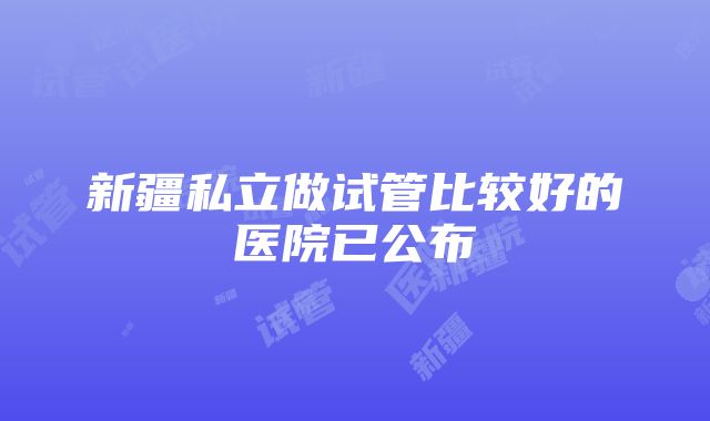 新疆私立做试管比较好的医院已公布