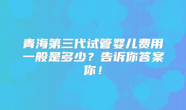 青海第三代试管婴儿费用一般是多少？告诉你答案你！