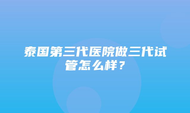 泰国第三代医院做三代试管怎么样？