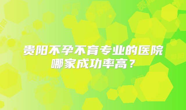 贵阳不孕不育专业的医院哪家成功率高？