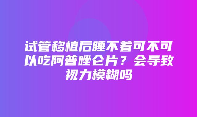 试管移植后睡不着可不可以吃阿普唑仑片？会导致视力模糊吗