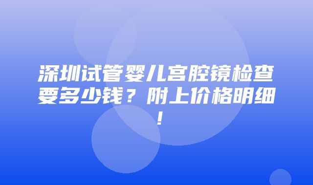 深圳试管婴儿宫腔镜检查要多少钱？附上价格明细！