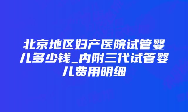 北京地区妇产医院试管婴儿多少钱_内附三代试管婴儿费用明细