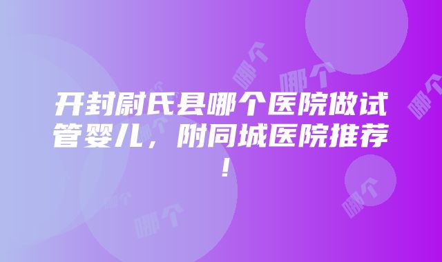 开封尉氏县哪个医院做试管婴儿，附同城医院推荐！