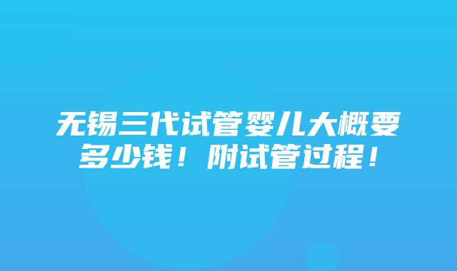 无锡三代试管婴儿大概要多少钱！附试管过程！