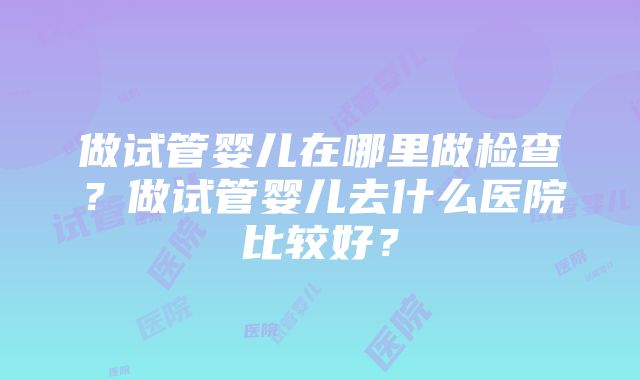 做试管婴儿在哪里做检查？做试管婴儿去什么医院比较好？