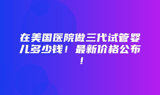 在美国医院做三代试管婴儿多少钱！最新价格公布！