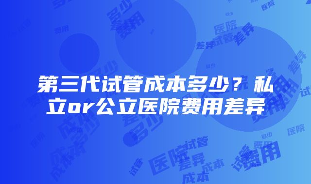 第三代试管成本多少？私立or公立医院费用差异