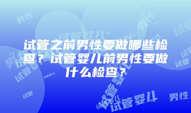 试管之前男性要做哪些检查？试管婴儿前男性要做什么检查？