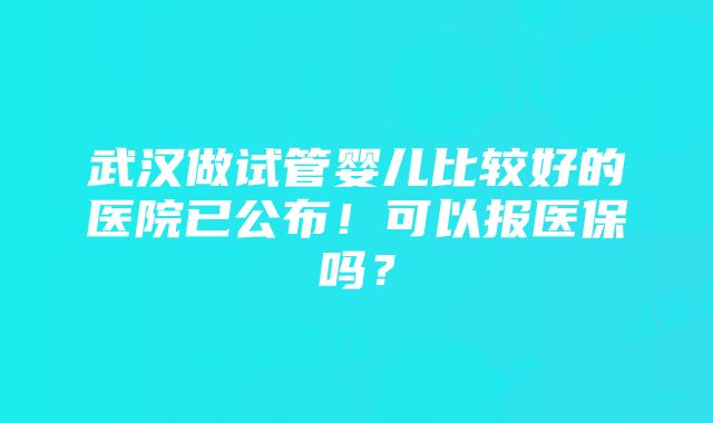 武汉做试管婴儿比较好的医院已公布！可以报医保吗？