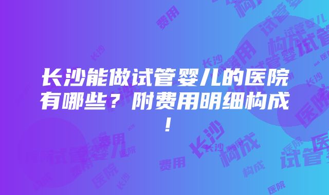 长沙能做试管婴儿的医院有哪些？附费用明细构成！