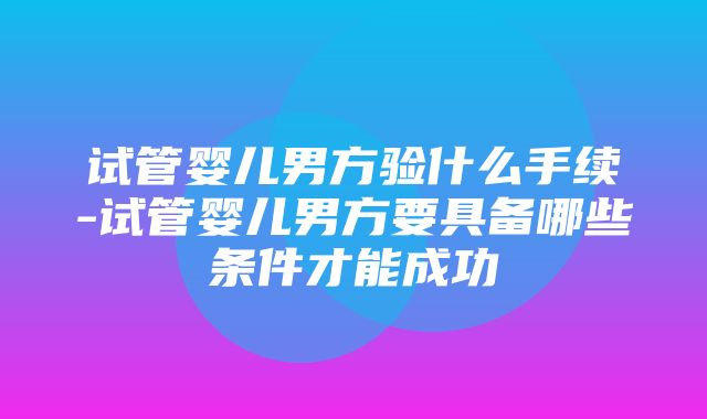 试管婴儿男方验什么手续-试管婴儿男方要具备哪些条件才能成功