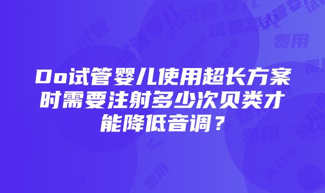 Do试管婴儿使用超长方案时需要注射多少次贝类才能降低音调？