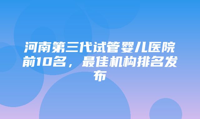 河南第三代试管婴儿医院前10名，最佳机构排名发布