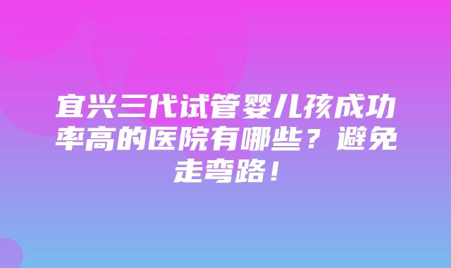 宜兴三代试管婴儿孩成功率高的医院有哪些？避免走弯路！