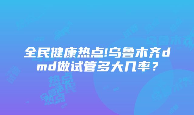 全民健康热点!乌鲁木齐dmd做试管多大几率？