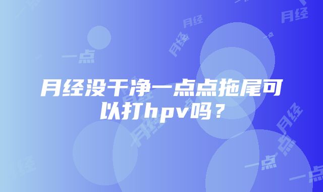 月经没干净一点点拖尾可以打hpv吗？