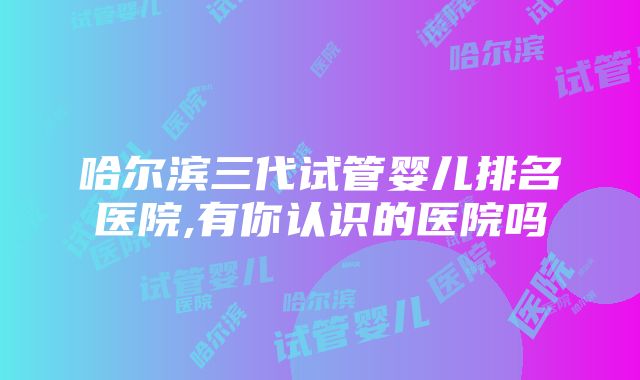 哈尔滨三代试管婴儿排名医院,有你认识的医院吗