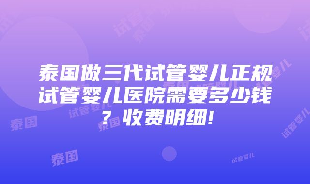 泰国做三代试管婴儿正规试管婴儿医院需要多少钱？收费明细!