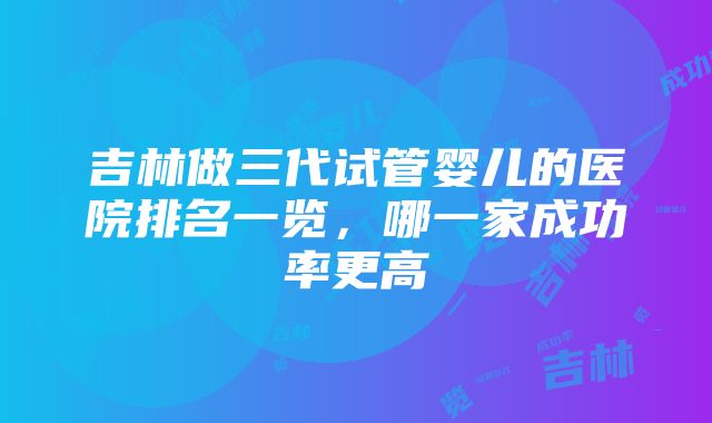 吉林做三代试管婴儿的医院排名一览，哪一家成功率更高