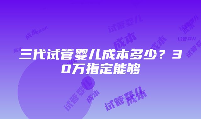 三代试管婴儿成本多少？30万指定能够