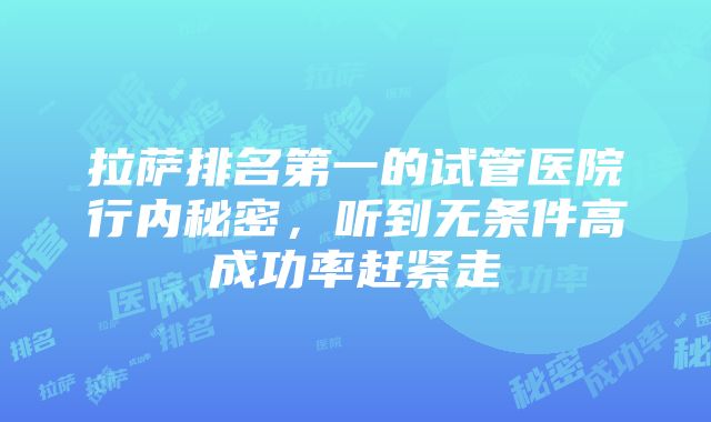 拉萨排名第一的试管医院行内秘密，听到无条件高成功率赶紧走