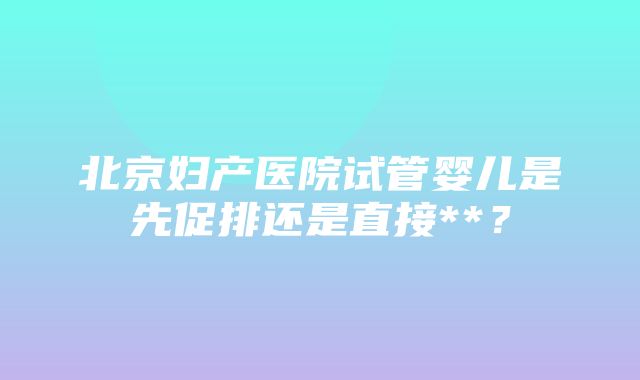 北京妇产医院试管婴儿是先促排还是直接**？