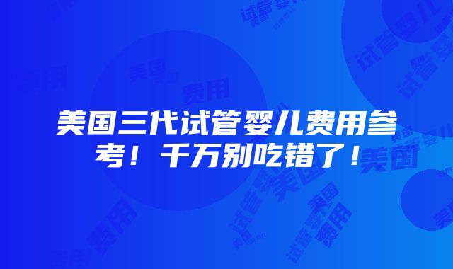 美国三代试管婴儿费用参考！千万别吃错了！