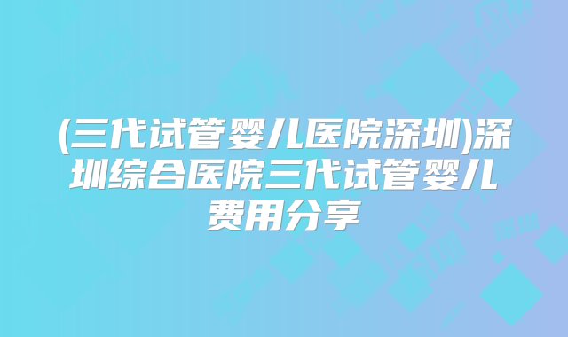 (三代试管婴儿医院深圳)深圳综合医院三代试管婴儿费用分享