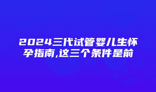 2024三代试管婴儿生怀孕指南,这三个条件是前