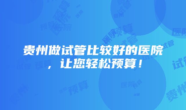 贵州做试管比较好的医院，让您轻松预算！