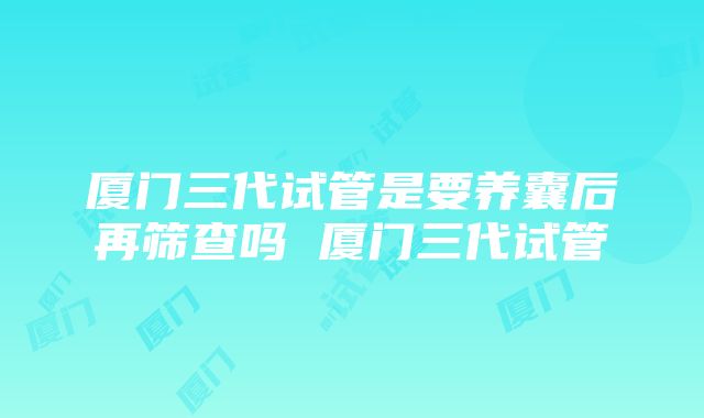 厦门三代试管是要养囊后再筛查吗 厦门三代试管