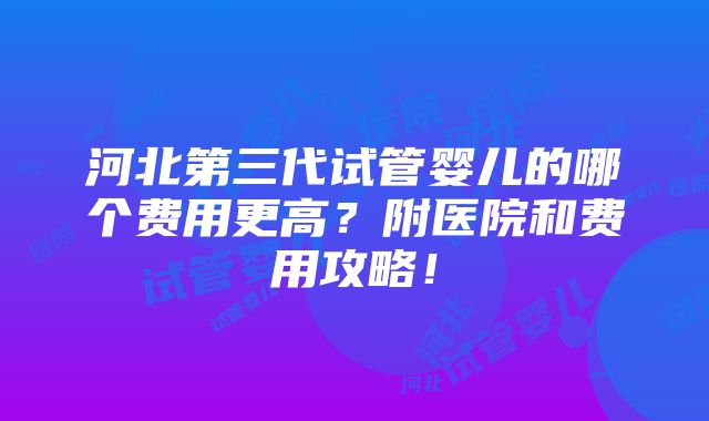 河北第三代试管婴儿的哪个费用更高？附医院和费用攻略！