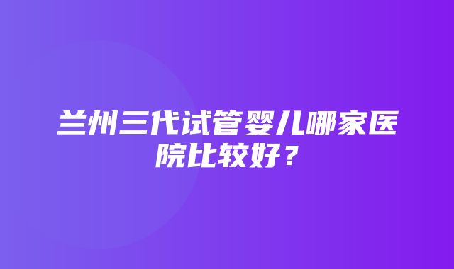 兰州三代试管婴儿哪家医院比较好？