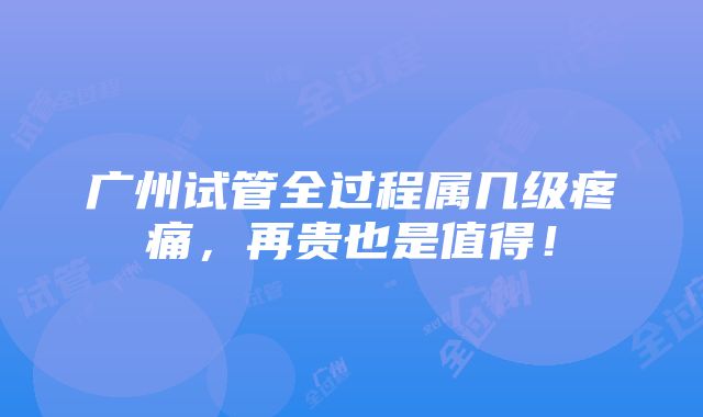 广州试管全过程属几级疼痛，再贵也是值得！