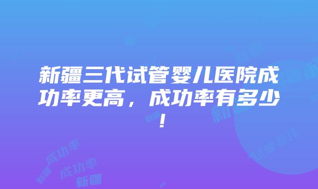 新疆三代试管婴儿医院成功率更高，成功率有多少！