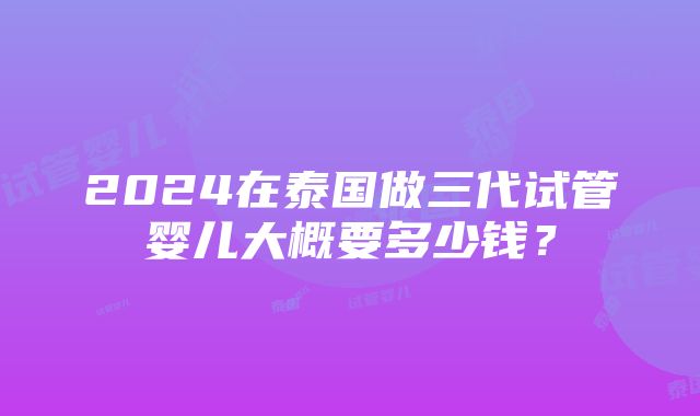 2024在泰国做三代试管婴儿大概要多少钱？