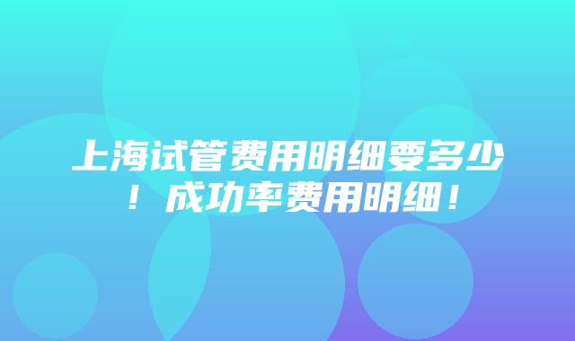 上海试管费用明细要多少！成功率费用明细！