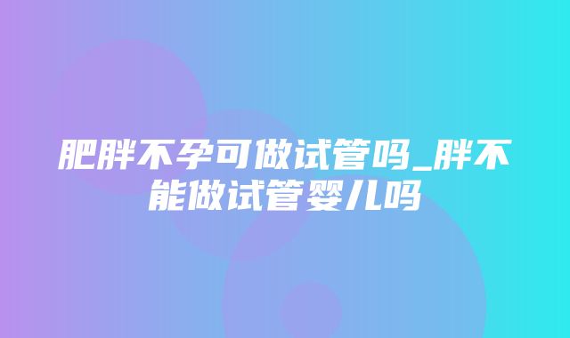 肥胖不孕可做试管吗_胖不能做试管婴儿吗