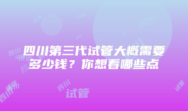 四川第三代试管大概需要多少钱？你想看哪些点