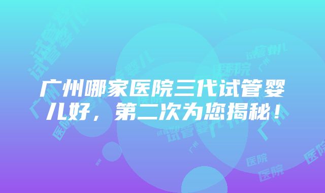 广州哪家医院三代试管婴儿好，第二次为您揭秘！