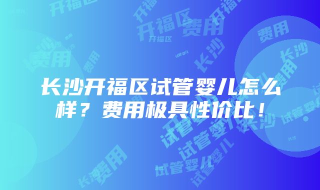 长沙开福区试管婴儿怎么样？费用极具性价比！