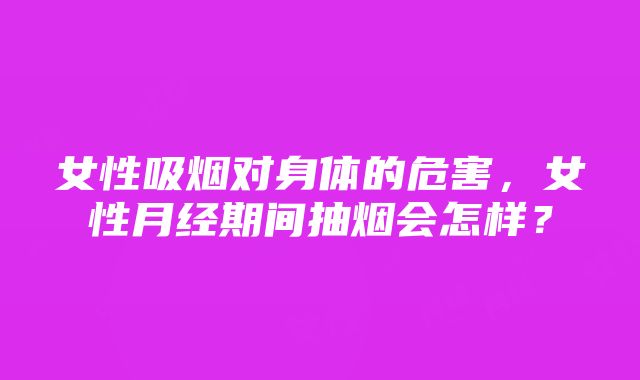 女性吸烟对身体的危害，女性月经期间抽烟会怎样？