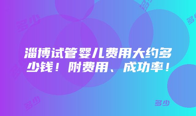 淄博试管婴儿费用大约多少钱！附费用、成功率！