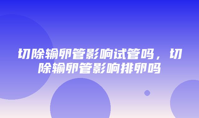 切除输卵管影响试管吗，切除输卵管影响排卵吗