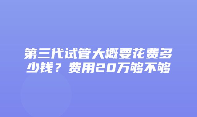 第三代试管大概要花费多少钱？费用20万够不够